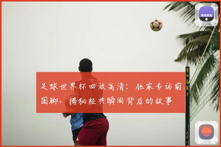 足球世界杯回放高清：独家专访前国脚，揭秘经典瞬间背后的故事