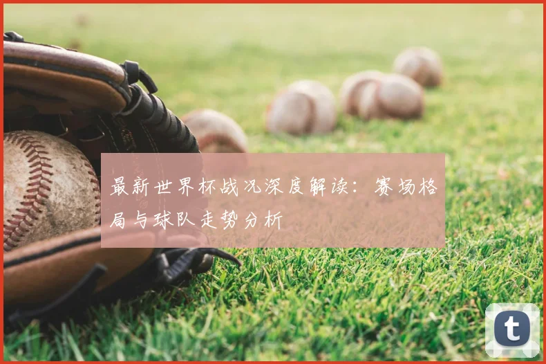 最新世界杯战况深度解读：赛场格局与球队走势分析