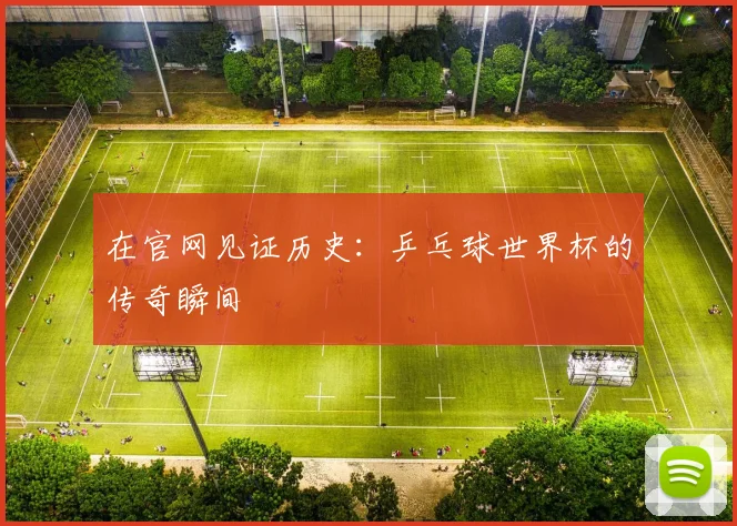 在官网见证历史：乒乓球世界杯的传奇瞬间