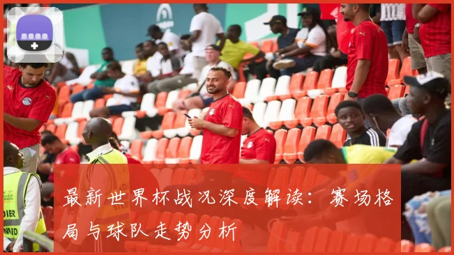 最新世界杯战况深度解读：赛场格局与球队走势分析