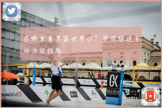 在哪里看男篮世界杯?资深球迷专访为你指路
