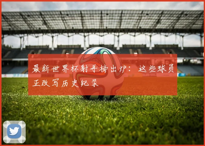 最新世界杯射手榜出炉：这些球员正改写历史纪录