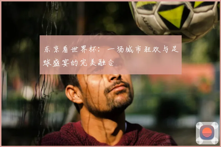 东京看世界杯：一场城市狂欢与足球盛宴的完美融合