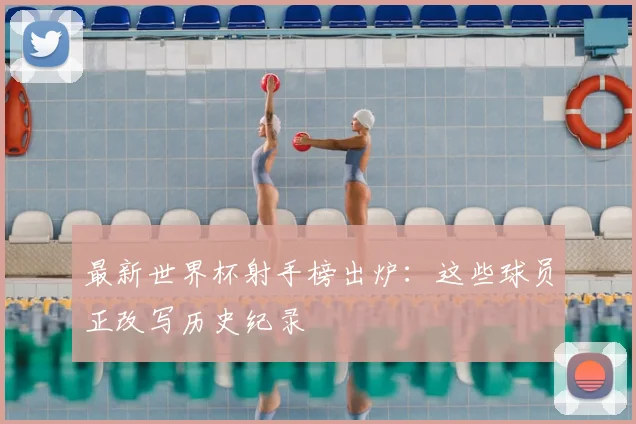最新世界杯射手榜出炉：这些球员正改写历史纪录