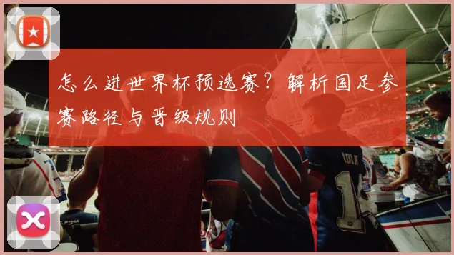 怎么进世界杯预选赛？解析国足参赛路径与晋级规则