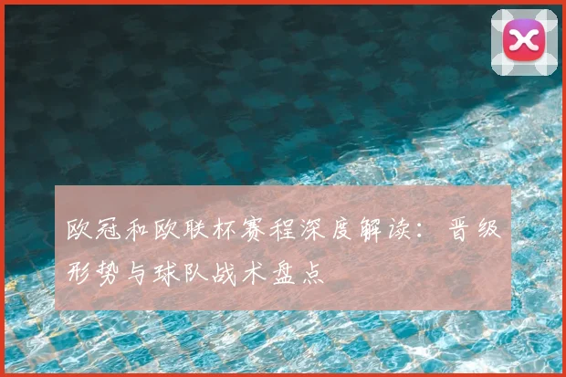欧冠和欧联杯赛程深度解读：晋级形势与球队战术盘点