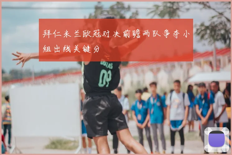 拜仁米兰欧冠对决前瞻两队争夺小组出线关键分